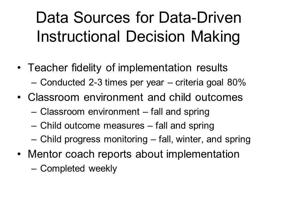 Data Sources for Data-Driven Instructional Decision Making Teacher fidelity of implementation results –Conducted 2-3 times per year – criteria goal 80% Classroom environment and child outcomes –Classroom environment – fall and spring –Child outcome measures – fall and spring –Child progress monitoring – fall, winter, and spring Mentor coach reports about implementation –Completed weekly