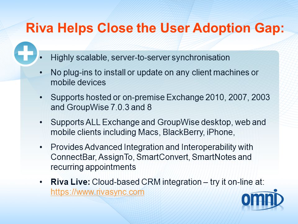 Riva Helps Close the User Adoption Gap: Highly scalable, server-to-server synchronisation No plug-ins to install or update on any client machines or mobile devices Supports hosted or on-premise Exchange 2010, 2007, 2003 and GroupWise and 8 Supports ALL Exchange and GroupWise desktop, web and mobile clients including Macs, BlackBerry, iPhone, Provides Advanced Integration and Interoperability with ConnectBar, AssignTo, SmartConvert, SmartNotes and recurring appointments Riva Live: Cloud-based CRM integration – try it on-line at: