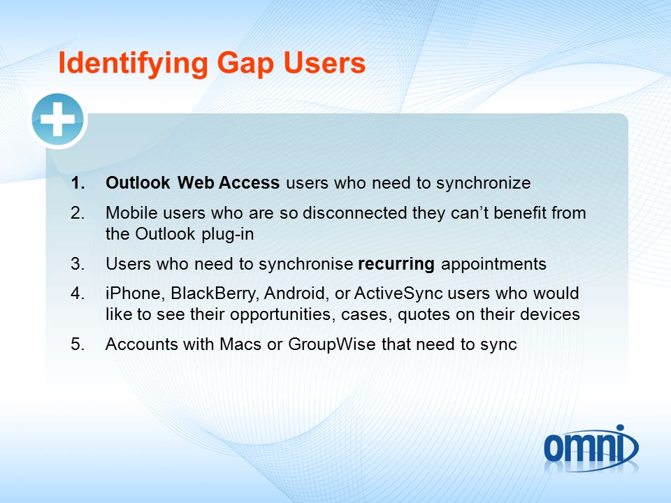 Identifying Gap Users 1.Outlook Web Access users who need to synchronize 2.Mobile users who are so disconnected they can’t benefit from the Outlook plug-in 3.Users who need to synchronise recurring appointments 4.iPhone, BlackBerry, Android, or ActiveSync users who would like to see their opportunities, cases, quotes on their devices 5.Accounts with Macs or GroupWise that need to sync