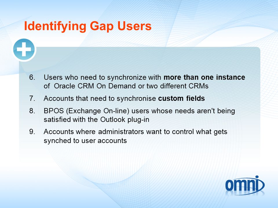 Identifying Gap Users 6.Users who need to synchronize with more than one instance of Oracle CRM On Demand or two different CRMs 7.Accounts that need to synchronise custom fields 8.BPOS (Exchange On-line) users whose needs aren t being satisfied with the Outlook plug-in 9.Accounts where administrators want to control what gets synched to user accounts
