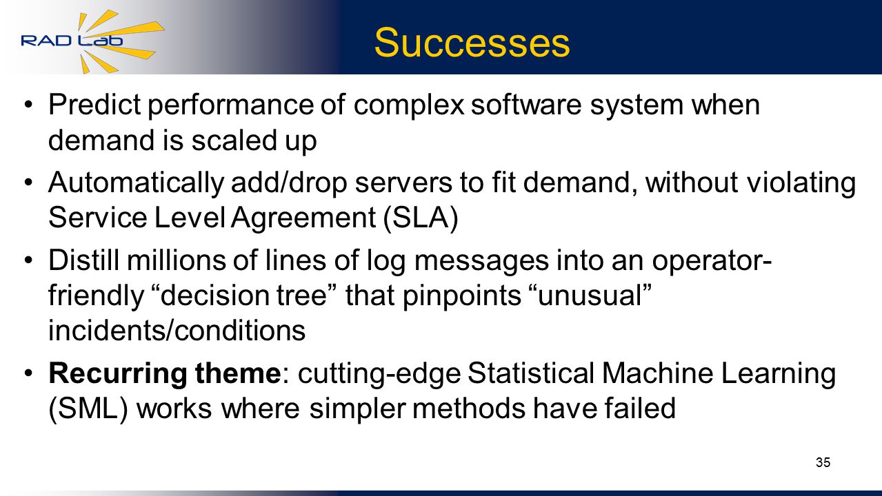 35 Successes Predict performance of complex software system when demand is scaled up Automatically add/drop servers to fit demand, without violating Service Level Agreement (SLA) Distill millions of lines of log messages into an operator- friendly decision tree that pinpoints unusual incidents/conditions Recurring theme: cutting-edge Statistical Machine Learning (SML) works where simpler methods have failed