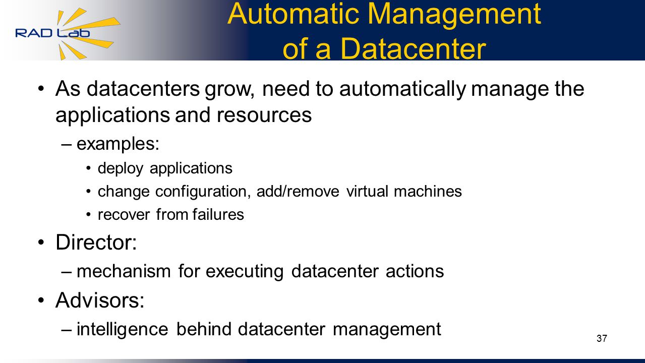 37 Automatic Management of a Datacenter As datacenters grow, need to automatically manage the applications and resources –examples: deploy applications change configuration, add/remove virtual machines recover from failures Director: –mechanism for executing datacenter actions Advisors: –intelligence behind datacenter management