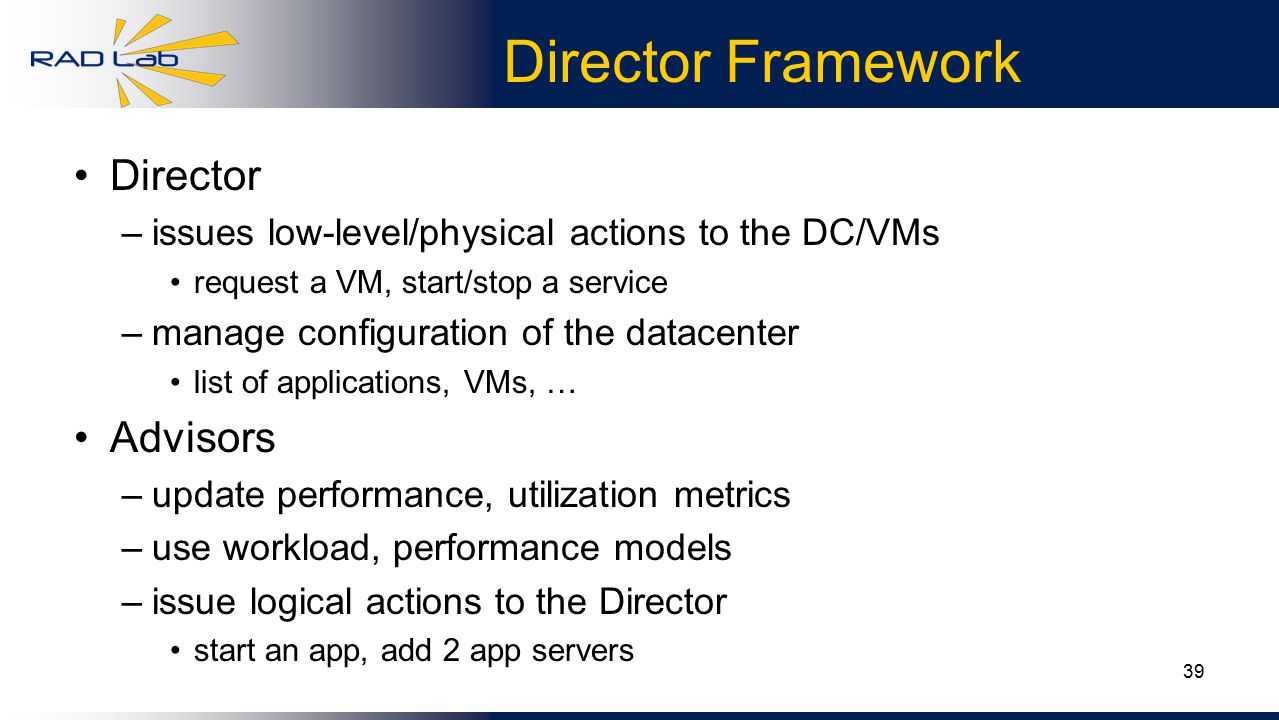 39 Director Framework Director –issues low-level/physical actions to the DC/VMs request a VM, start/stop a service –manage configuration of the datacenter list of applications, VMs, … Advisors –update performance, utilization metrics –use workload, performance models –issue logical actions to the Director start an app, add 2 app servers