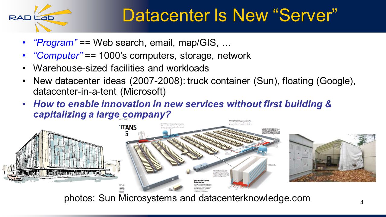 4 Datacenter Is New Server Program == Web search,  , map/GIS, … Computer == 1000’s computers, storage, network Warehouse-sized facilities and workloads New datacenter ideas ( ): truck container (Sun), floating (Google), datacenter-in-a-tent (Microsoft) How to enable innovation in new services without first building & capitalizing a large company.