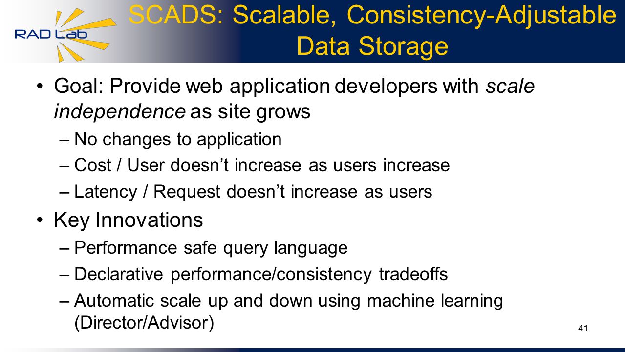 41 SCADS: Scalable, Consistency-Adjustable Data Storage Goal: Provide web application developers with scale independence as site grows –No changes to application –Cost / User doesn’t increase as users increase –Latency / Request doesn’t increase as users Key Innovations –Performance safe query language –Declarative performance/consistency tradeoffs –Automatic scale up and down using machine learning (Director/Advisor)