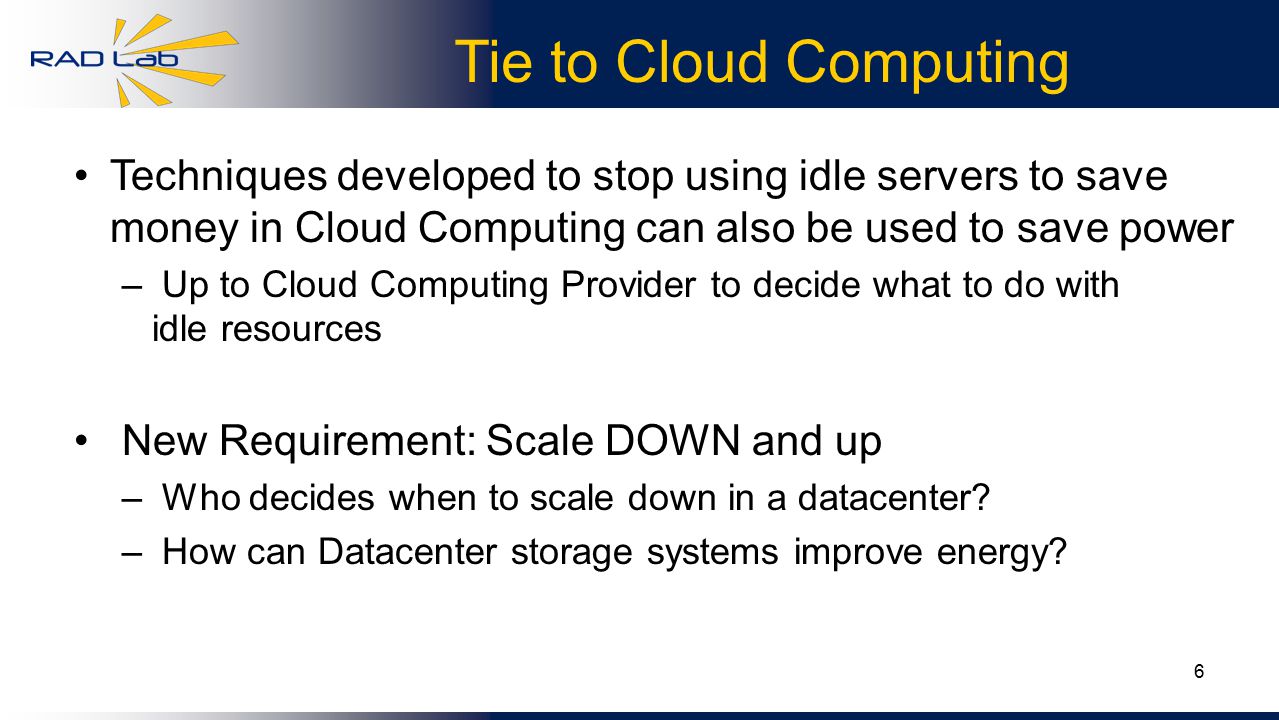 6 Tie to Cloud Computing Techniques developed to stop using idle servers to save money in Cloud Computing can also be used to save power – Up to Cloud Computing Provider to decide what to do with idle resources New Requirement: Scale DOWN and up – Who decides when to scale down in a datacenter.