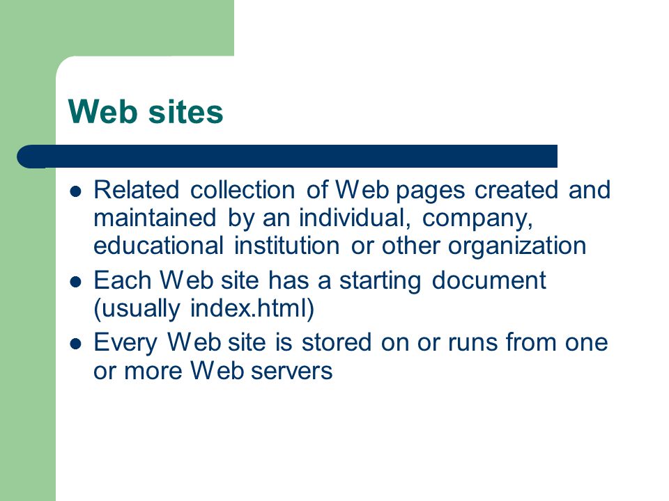Web sites Related collection of Web pages created and maintained by an individual, company, educational institution or other organization Each Web site has a starting document (usually index.html) Every Web site is stored on or runs from one or more Web servers