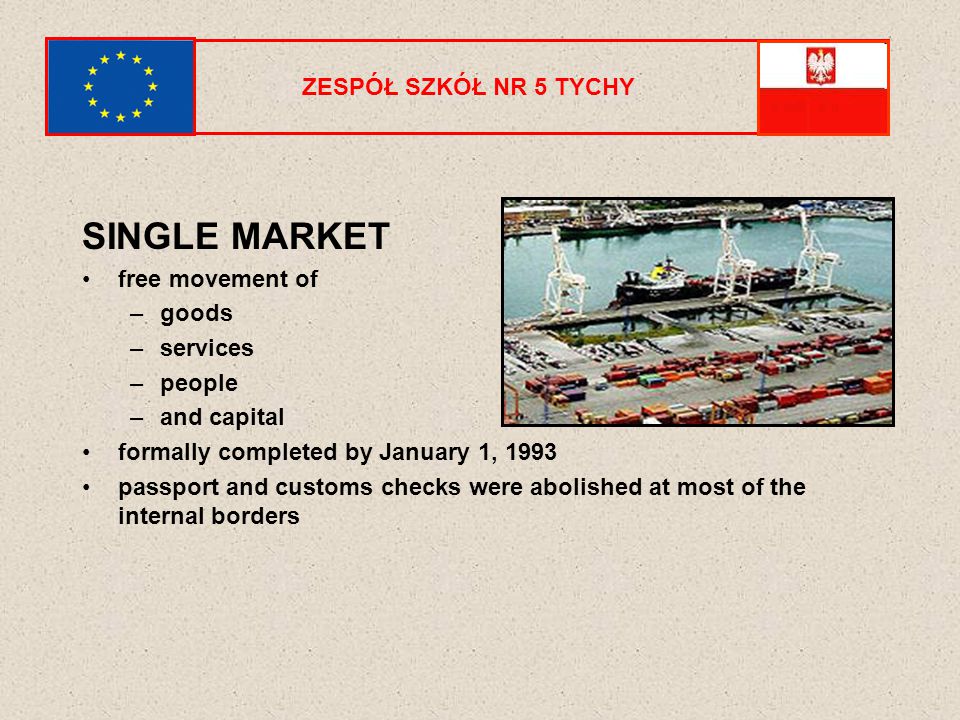 ZESPÓŁ SZKÓŁ NR 5 TYCHY SINGLE MARKET free movement of –goods –services –people –and capital formally completed by January 1, 1993 passport and customs checks were abolished at most of the internal borders