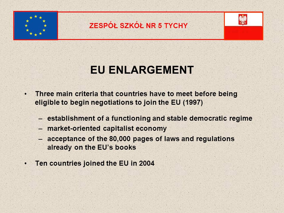 ZESPÓŁ SZKÓŁ NR 5 TYCHY EU ENLARGEMENT Three main criteria that countries have to meet before being eligible to begin negotiations to join the EU (1997) –establishment of a functioning and stable democratic regime –market-oriented capitalist economy –acceptance of the 80,000 pages of laws and regulations already on the EU’s books Ten countries joined the EU in 2004