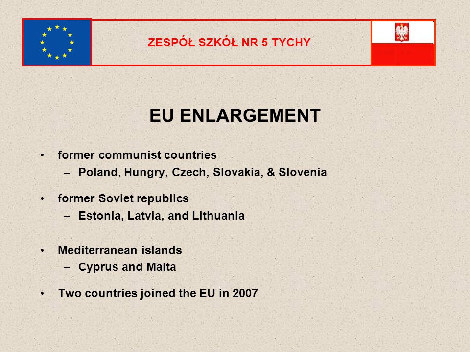 ZESPÓŁ SZKÓŁ NR 5 TYCHY EU ENLARGEMENT former communist countries –Poland, Hungry, Czech, Slovakia, & Slovenia former Soviet republics –Estonia, Latvia, and Lithuania Mediterranean islands –Cyprus and Malta Two countries joined the EU in 2007