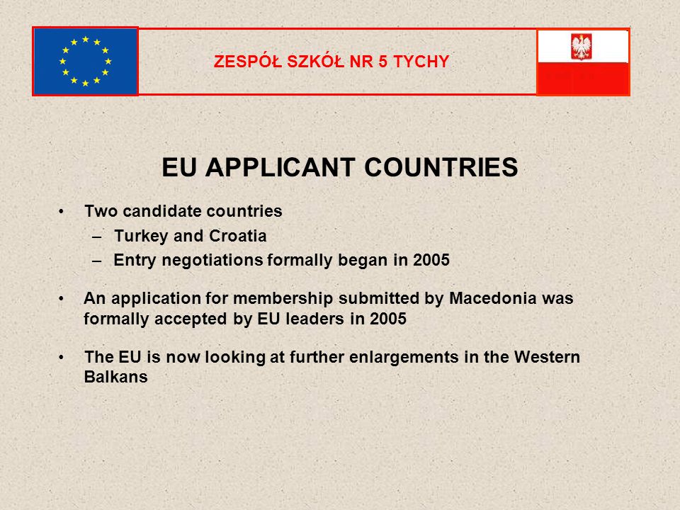 EU APPLICANT COUNTRIES Two candidate countries –Turkey and Croatia –Entry negotiations formally began in 2005 An application for membership submitted by Macedonia was formally accepted by EU leaders in 2005 The EU is now looking at further enlargements in the Western Balkans