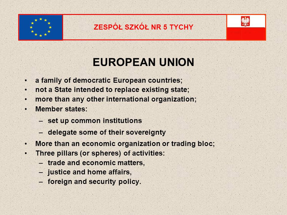 ZESPÓŁ SZKÓŁ NR 5 TYCHY EUROPEAN UNION a family of democratic European countries; not a State intended to replace existing state; more than any other international organization; Member states: –set up common institutions –delegate some of their sovereignty More than an economic organization or trading bloc; Three pillars (or spheres) of activities: –trade and economic matters, –justice and home affairs, –foreign and security policy.