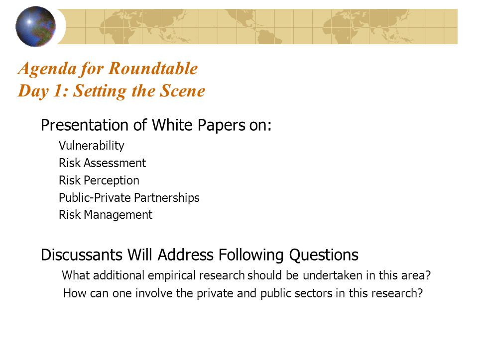 Agenda for Roundtable Day 1: Setting the Scene Presentation of White Papers on: Vulnerability Risk Assessment Risk Perception Public-Private Partnerships Risk Management Discussants Will Address Following Questions What additional empirical research should be undertaken in this area.