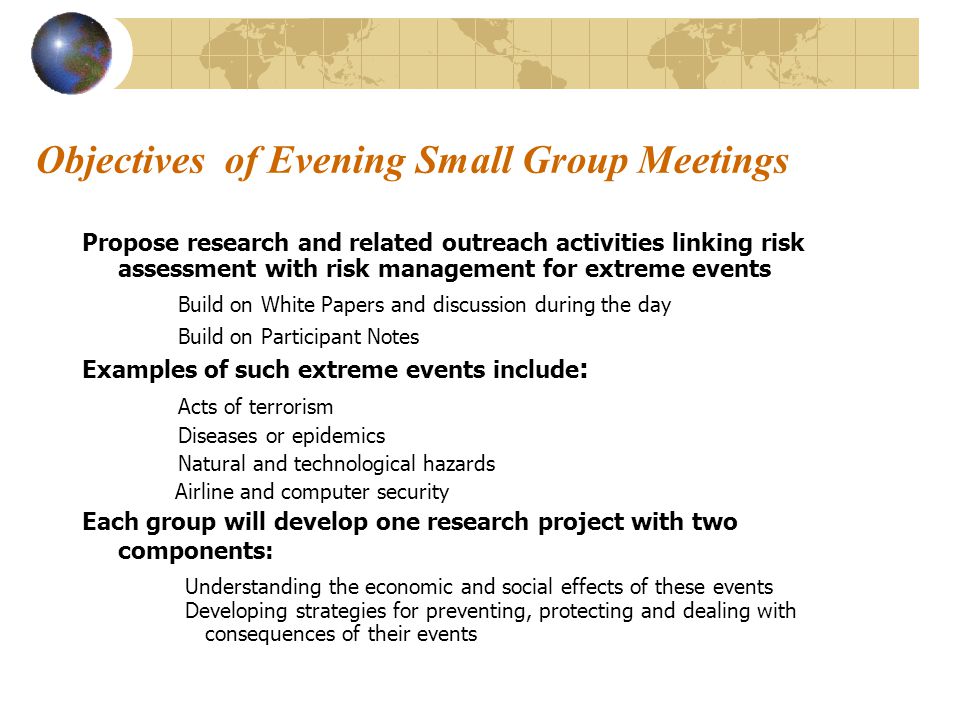 Objectives of Evening Small Group Meetings Propose research and related outreach activities linking risk assessment with risk management for extreme events Build on White Papers and discussion during the day Build on Participant Notes Examples of such extreme events include : Acts of terrorism Diseases or epidemics Natural and technological hazards Airline and computer security Each group will develop one research project with two components: Understanding the economic and social effects of these events Developing strategies for preventing, protecting and dealing with consequences of their events