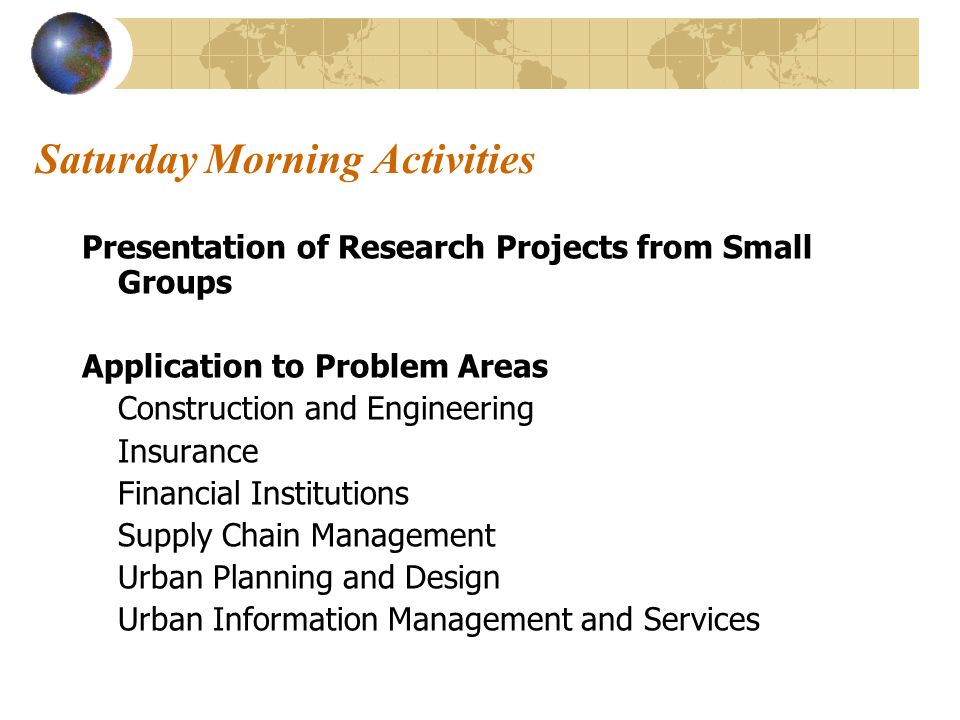 Saturday Morning Activities Presentation of Research Projects from Small Groups Application to Problem Areas Construction and Engineering Insurance Financial Institutions Supply Chain Management Urban Planning and Design Urban Information Management and Services