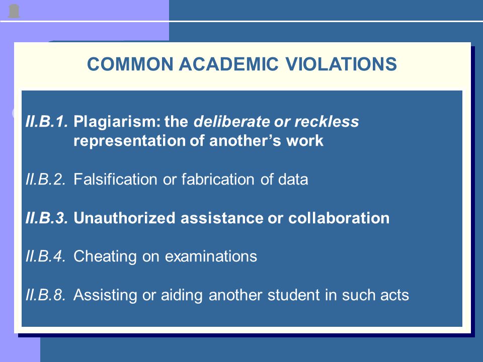 COMMON ACADEMIC VIOLATIONS II.B.1.Plagiarism: the deliberate or reckless representation of another’s work II.B.2.Falsification or fabrication of data II.B.3.Unauthorized assistance or collaboration II.B.4.Cheating on examinations II.B.8.Assisting or aiding another student in such acts