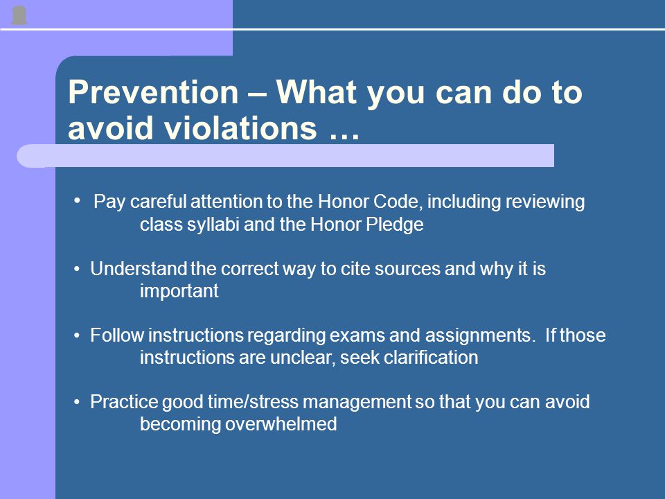 Prevention – What you can do to avoid violations … Pay careful attention to the Honor Code, including reviewing class syllabi and the Honor Pledge Understand the correct way to cite sources and why it is important Follow instructions regarding exams and assignments.