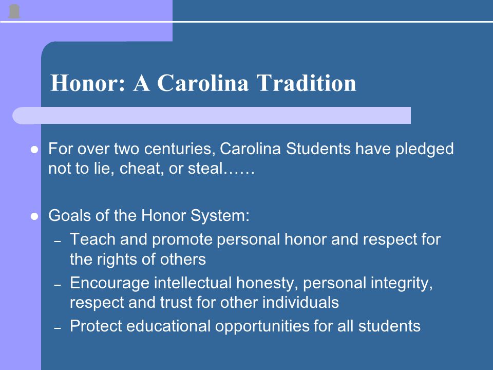 Honor: A Carolina Tradition For over two centuries, Carolina Students have pledged not to lie, cheat, or steal…… Goals of the Honor System: – Teach and promote personal honor and respect for the rights of others – Encourage intellectual honesty, personal integrity, respect and trust for other individuals – Protect educational opportunities for all students