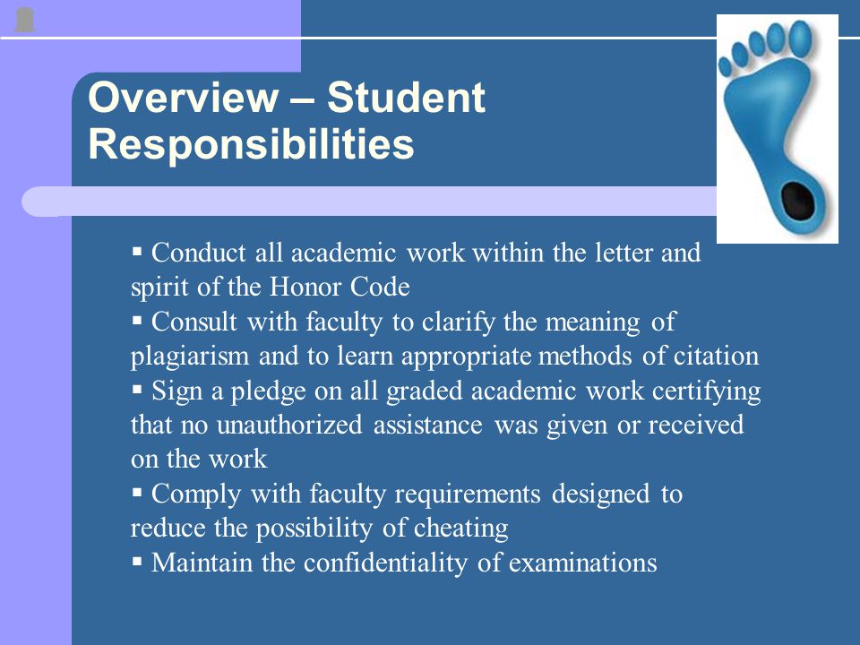 Overview – Student Responsibilities  Conduct all academic work within the letter and spirit of the Honor Code  Consult with faculty to clarify the meaning of plagiarism and to learn appropriate methods of citation  Sign a pledge on all graded academic work certifying that no unauthorized assistance was given or received on the work  Comply with faculty requirements designed to reduce the possibility of cheating  Maintain the confidentiality of examinations