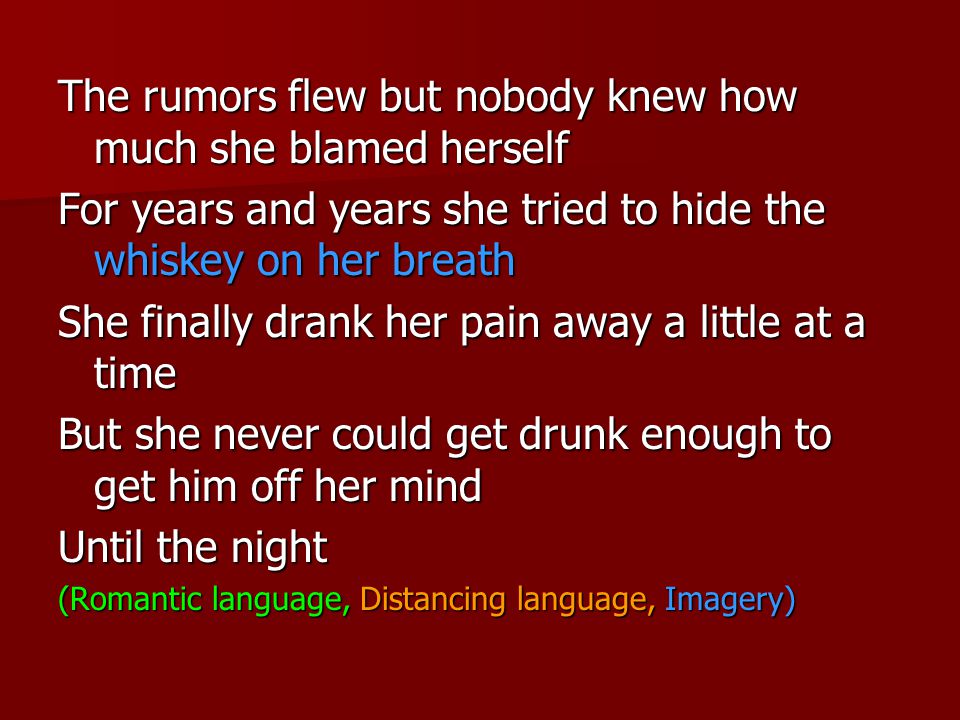 The rumors flew but nobody knew how much she blamed herself For years and years she tried to hide the whiskey on her breath She finally drank her pain away a little at a time But she never could get drunk enough to get him off her mind Until the night (Romantic language, Distancing language, Imagery)