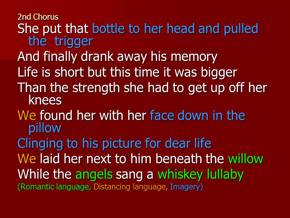 2nd Chorus She put that bottle to her head and pulled the trigger And finally drank away his memory Life is short but this time it was bigger Than the strength she had to get up off her knees We found her with her face down in the pillow Clinging to his picture for dear life We laid her next to him beneath the willow While the angels sang a whiskey lullaby (Romantic language, Distancing language, Imagery)