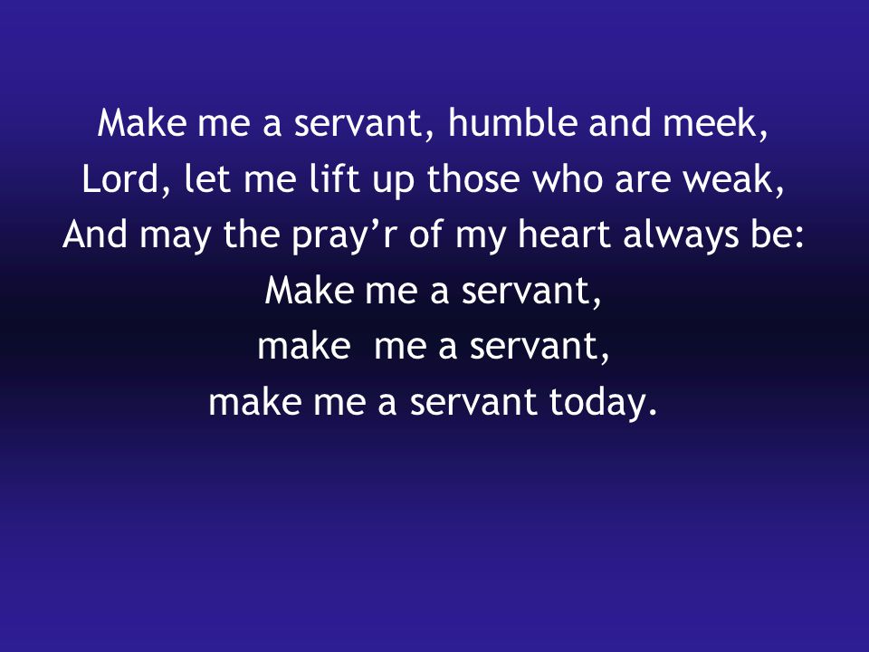 Make me a servant, humble and meek, Lord, let me lift up those who are weak, And may the pray’r of my heart always be: Make me a servant, make me a servant, make me a servant today.