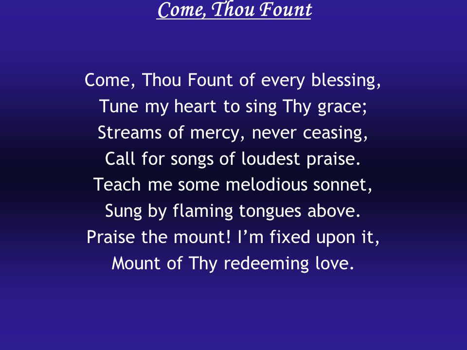 Come, Thou Fount Come, Thou Fount of every blessing, Tune my heart to sing Thy grace; Streams of mercy, never ceasing, Call for songs of loudest praise.