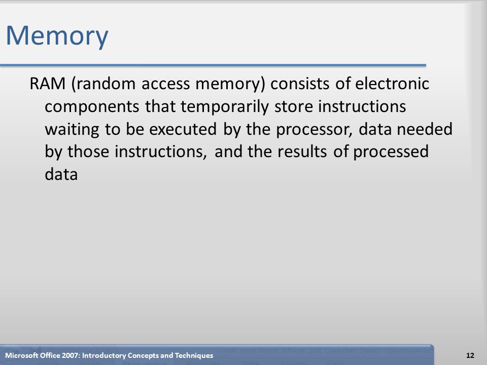 Memory RAM (random access memory) consists of electronic components that temporarily store instructions waiting to be executed by the processor, data needed by those instructions, and the results of processed data Microsoft Office 2007: Introductory Concepts and Techniques12