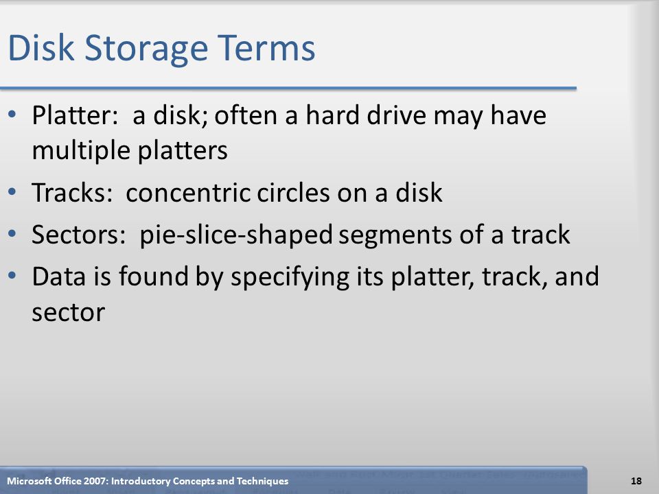 Disk Storage Terms Platter: a disk; often a hard drive may have multiple platters Tracks: concentric circles on a disk Sectors: pie-slice-shaped segments of a track Data is found by specifying its platter, track, and sector Microsoft Office 2007: Introductory Concepts and Techniques18