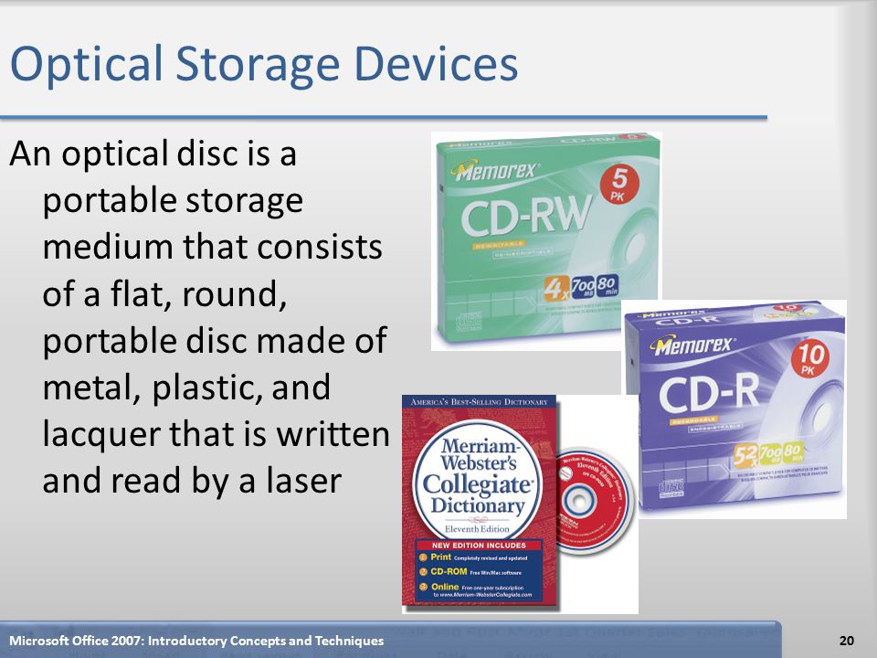 Optical Storage Devices An optical disc is a portable storage medium that consists of a flat, round, portable disc made of metal, plastic, and lacquer that is written and read by a laser Microsoft Office 2007: Introductory Concepts and Techniques20