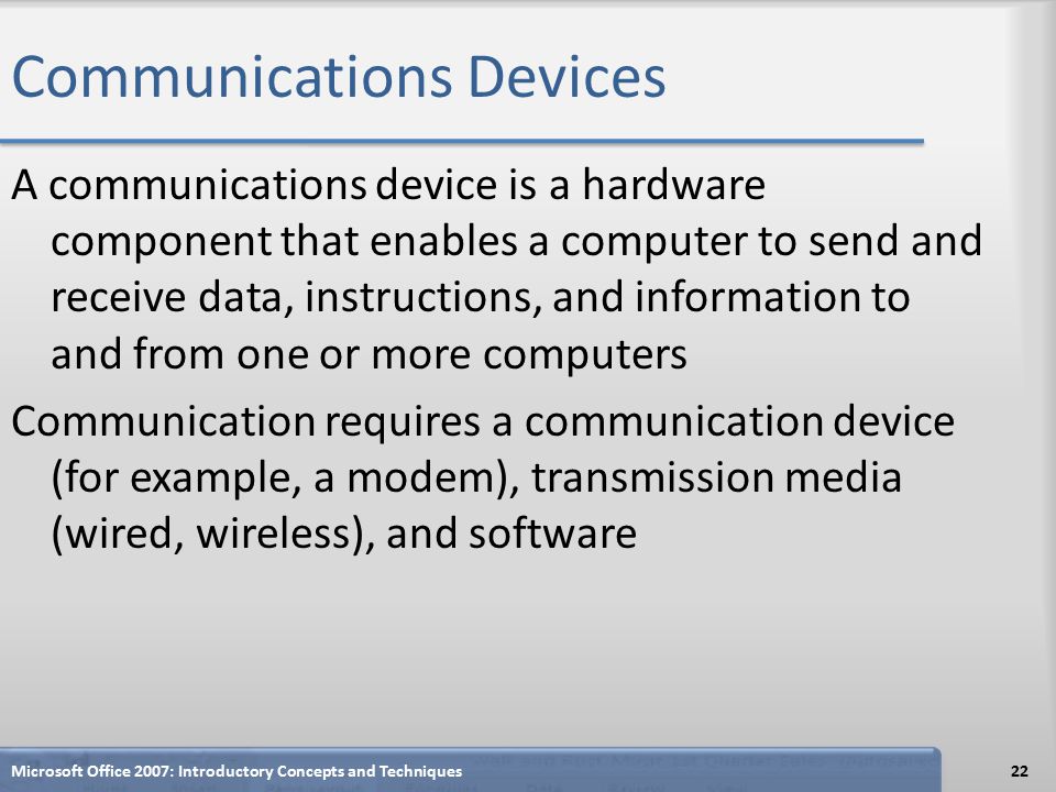 Communications Devices A communications device is a hardware component that enables a computer to send and receive data, instructions, and information to and from one or more computers Communication requires a communication device (for example, a modem), transmission media (wired, wireless), and software Microsoft Office 2007: Introductory Concepts and Techniques22
