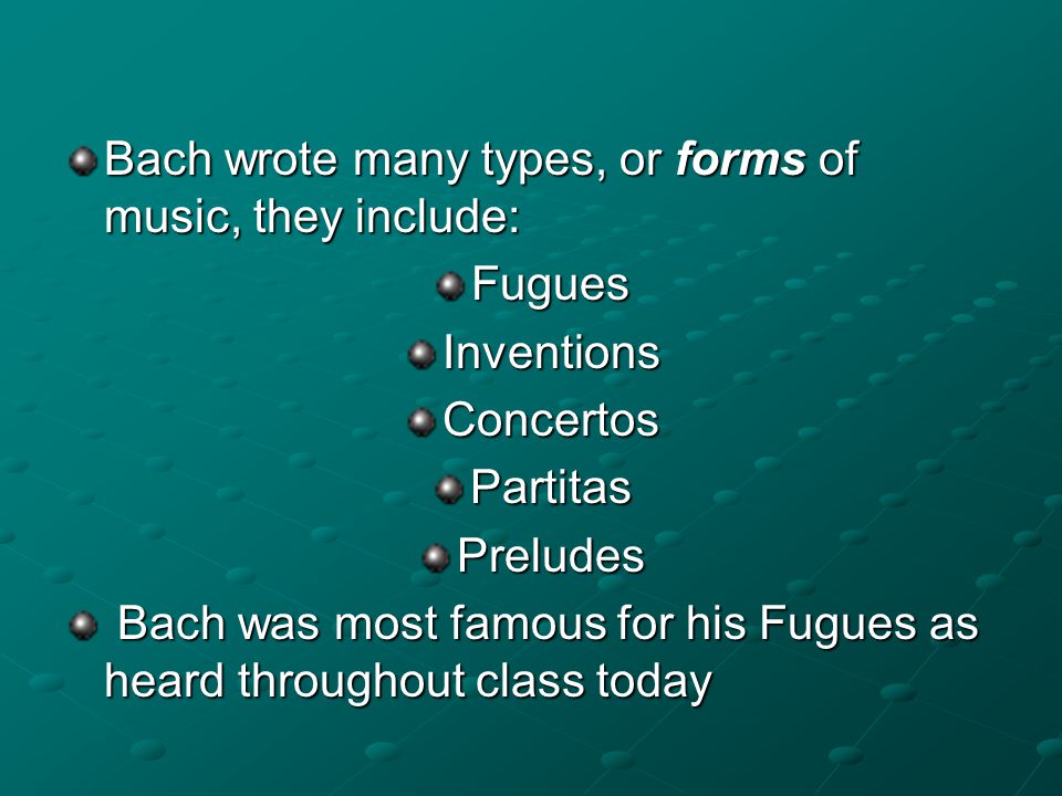 Bach wrote many types, or forms of music, they include: Fugues Inventions Concertos Partitas Preludes Bach was most famous for his Fugues as heard throughout class today