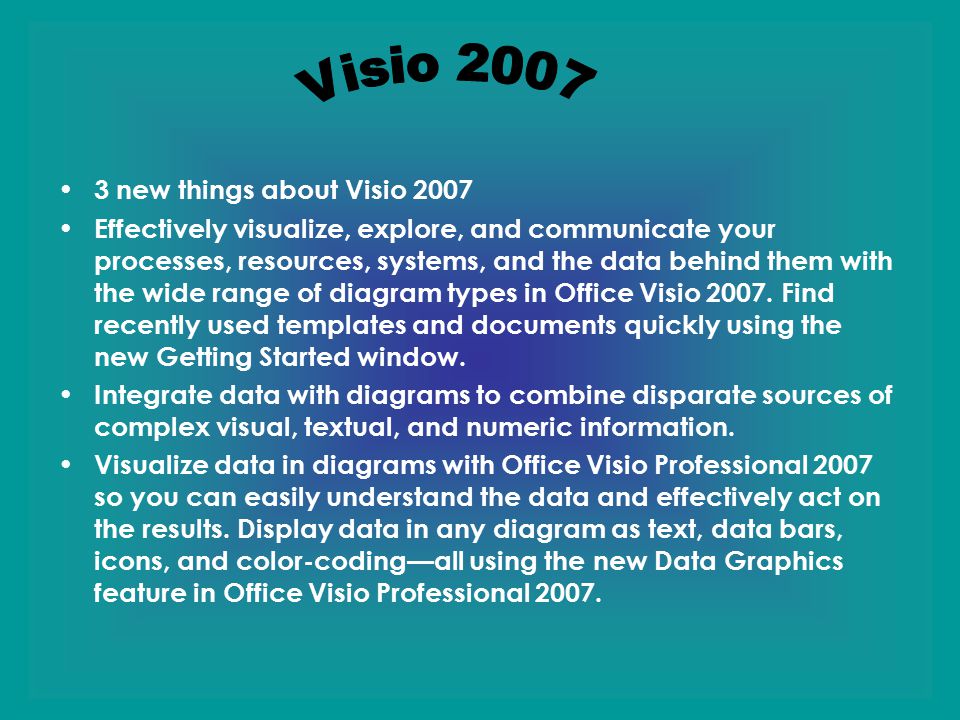 3 new things about Visio 2007 Effectively visualize, explore, and communicate your processes, resources, systems, and the data behind them with the wide range of diagram types in Office Visio 2007.