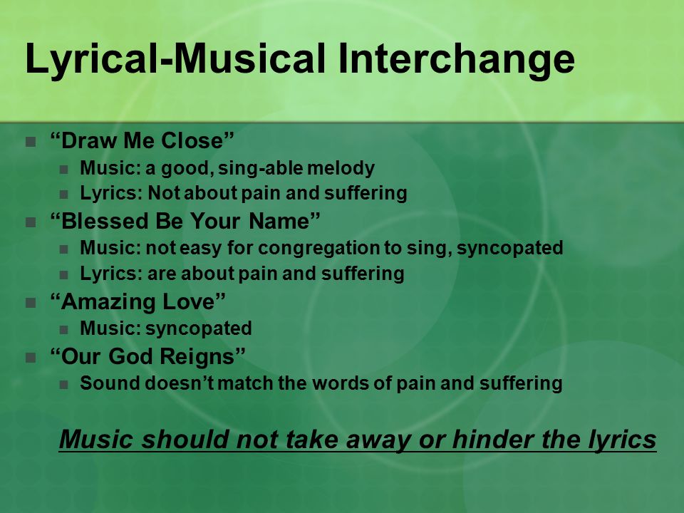 Lyrical-Musical Interchange Draw Me Close Music: a good, sing-able melody Lyrics: Not about pain and suffering Blessed Be Your Name Music: not easy for congregation to sing, syncopated Lyrics: are about pain and suffering Amazing Love Music: syncopated Our God Reigns Sound doesn’t match the words of pain and suffering Music should not take away or hinder the lyrics