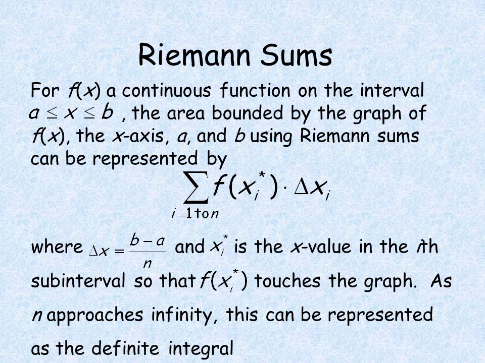 Riemann Sums For f(x) a continuous function on the interval, the area bounded by the graph of f(x), the x-axis, a, and b using Riemann sums can be represented by where and is the x-value in the ith subinterval so that touches the graph.