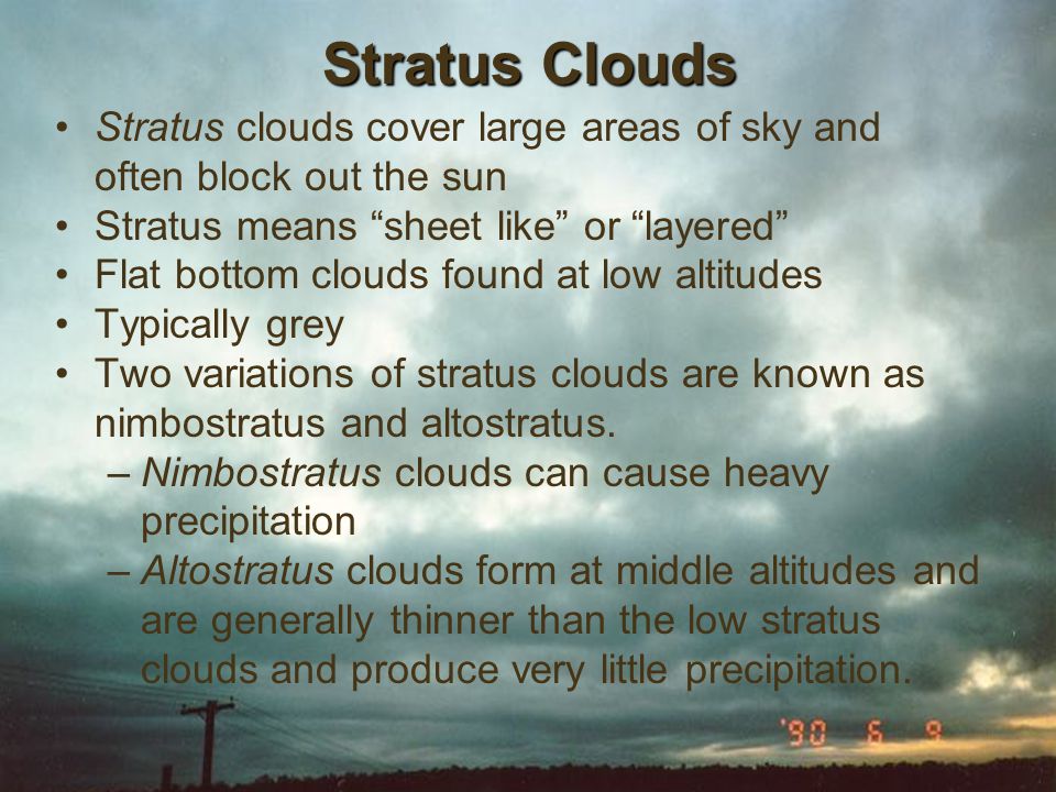 Stratus clouds cover large areas of sky and often block out the sun Stratus means sheet like or layered Flat bottom clouds found at low altitudes Typically grey Two variations of stratus clouds are known as nimbostratus and altostratus.