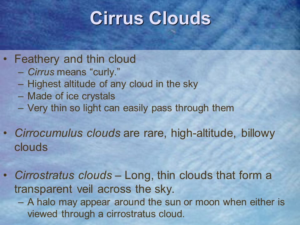 Feathery and thin cloud –Cirrus means curly. –Highest altitude of any cloud in the sky –Made of ice crystals –Very thin so light can easily pass through them Cirrocumulus clouds are rare, high-altitude, billowy clouds Cirrostratus clouds – Long, thin clouds that form a transparent veil across the sky.