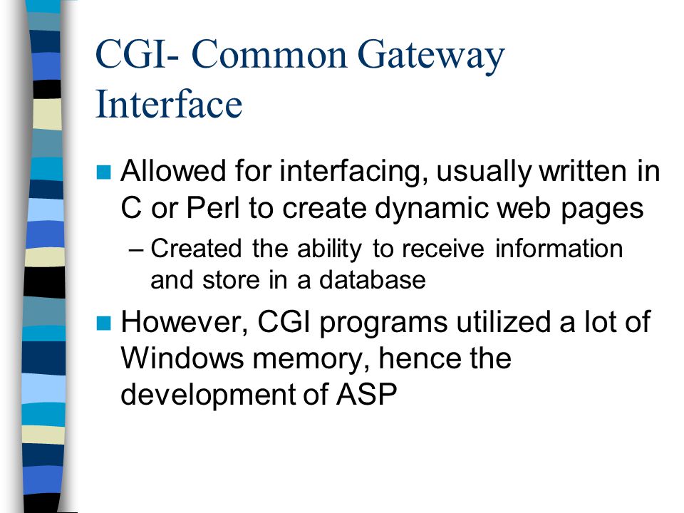 CGI- Common Gateway Interface Allowed for interfacing, usually written in C or Perl to create dynamic web pages –Created the ability to receive information and store in a database However, CGI programs utilized a lot of Windows memory, hence the development of ASP