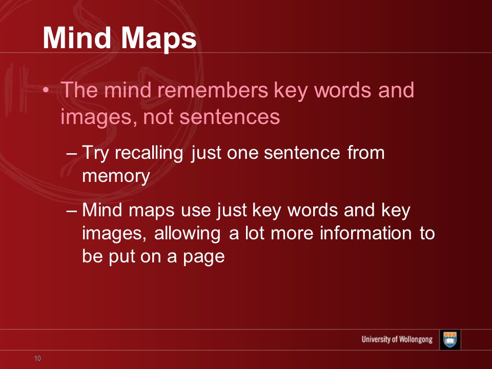10 Mind Maps The mind remembers key words and images, not sentences –Try recalling just one sentence from memory –Mind maps use just key words and key images, allowing a lot more information to be put on a page