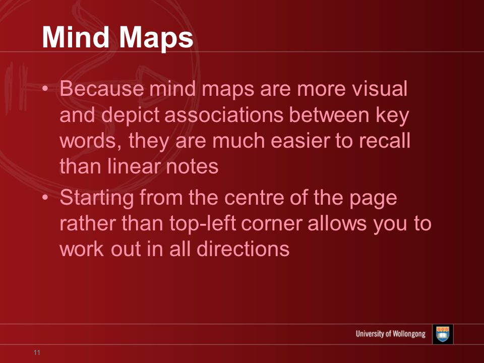 11 Mind Maps Because mind maps are more visual and depict associations between key words, they are much easier to recall than linear notes Starting from the centre of the page rather than top-left corner allows you to work out in all directions