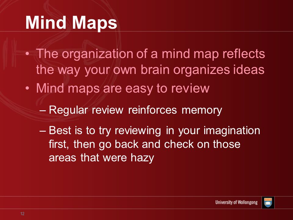 12 Mind Maps The organization of a mind map reflects the way your own brain organizes ideas Mind maps are easy to review –Regular review reinforces memory –Best is to try reviewing in your imagination first, then go back and check on those areas that were hazy