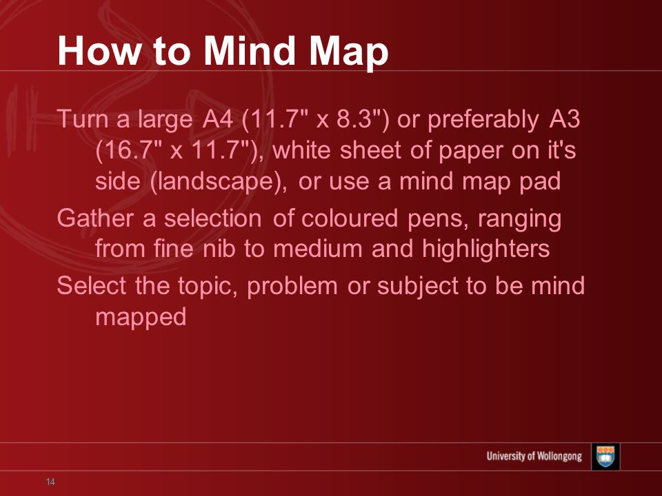14 How to Mind Map Turn a large A4 (11.7 x 8.3 ) or preferably A3 (16.7 x 11.7 ), white sheet of paper on it s side (landscape), or use a mind map pad Gather a selection of coloured pens, ranging from fine nib to medium and highlighters Select the topic, problem or subject to be mind mapped