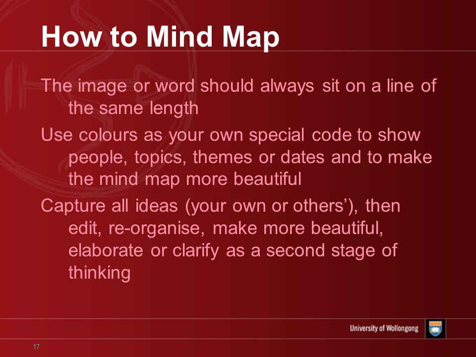 17 How to Mind Map The image or word should always sit on a line of the same length Use colours as your own special code to show people, topics, themes or dates and to make the mind map more beautiful Capture all ideas (your own or others’), then edit, re-organise, make more beautiful, elaborate or clarify as a second stage of thinking