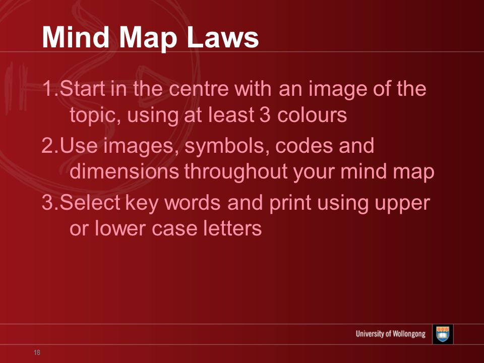18 Mind Map Laws 1.Start in the centre with an image of the topic, using at least 3 colours 2.Use images, symbols, codes and dimensions throughout your mind map 3.Select key words and print using upper or lower case letters