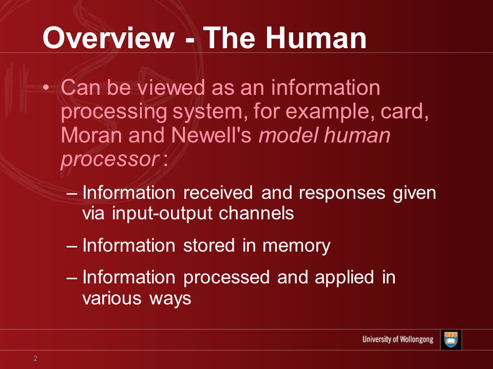 2 Overview - The Human Can be viewed as an information processing system, for example, card, Moran and Newell s model human processor : –Information received and responses given via input-output channels –Information stored in memory –Information processed and applied in various ways