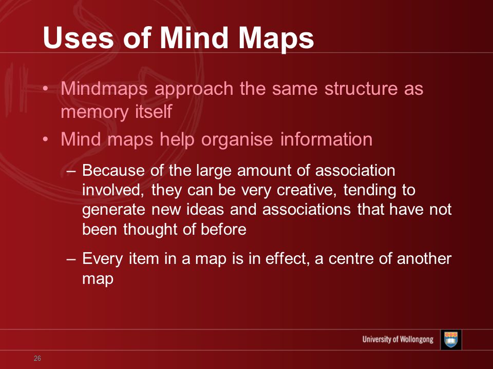 26 Uses of Mind Maps Mindmaps approach the same structure as memory itself Mind maps help organise information –Because of the large amount of association involved, they can be very creative, tending to generate new ideas and associations that have not been thought of before –Every item in a map is in effect, a centre of another map