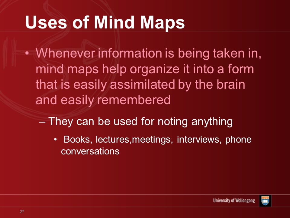 27 Uses of Mind Maps Whenever information is being taken in, mind maps help organize it into a form that is easily assimilated by the brain and easily remembered –They can be used for noting anything Books, lectures,meetings, interviews, phone conversations