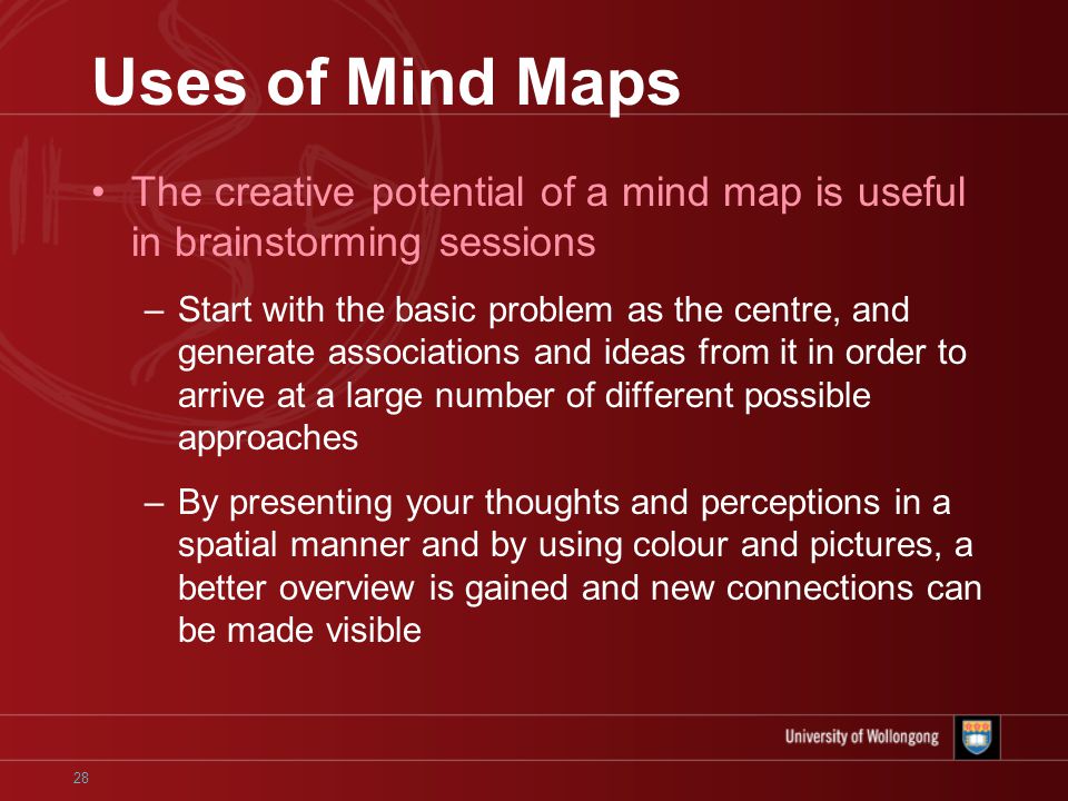 28 Uses of Mind Maps The creative potential of a mind map is useful in brainstorming sessions –Start with the basic problem as the centre, and generate associations and ideas from it in order to arrive at a large number of different possible approaches –By presenting your thoughts and perceptions in a spatial manner and by using colour and pictures, a better overview is gained and new connections can be made visible