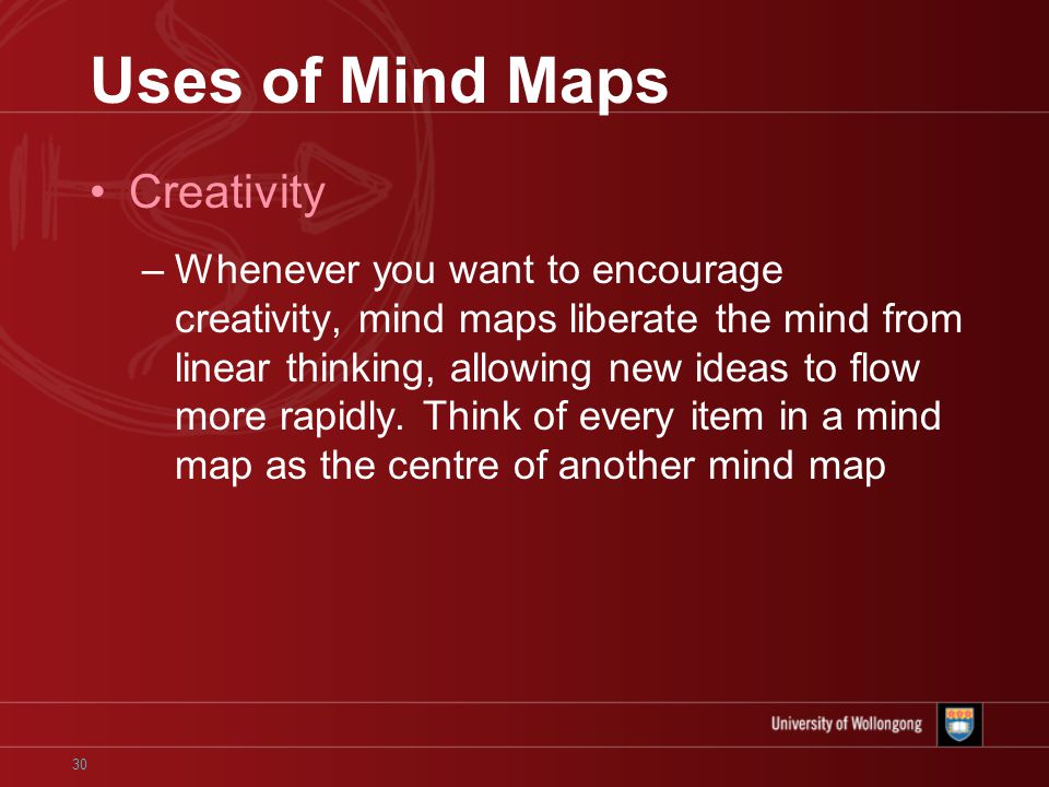 30 Uses of Mind Maps Creativity –Whenever you want to encourage creativity, mind maps liberate the mind from linear thinking, allowing new ideas to flow more rapidly.