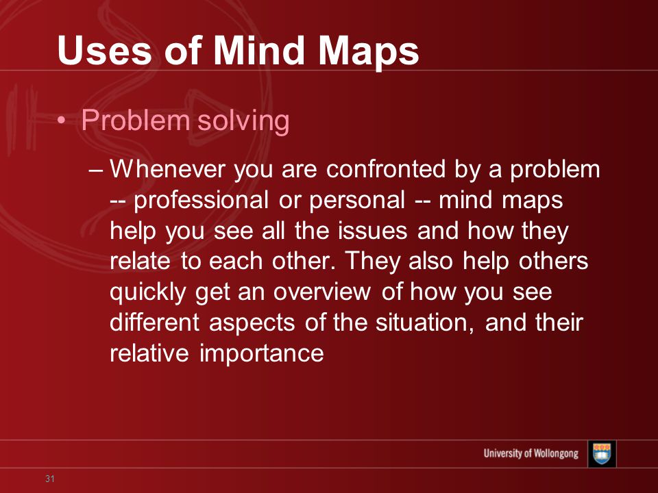 31 Uses of Mind Maps Problem solving –Whenever you are confronted by a problem -- professional or personal -- mind maps help you see all the issues and how they relate to each other.